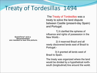 Treaty of Tordesillas  1494 The  Treaty of Tordesillas  was a treaty to solve the land dispute between Castile (present-day Spain) and Portugal. 1)  It clarified the spheres of influence and rights of possession in the New World.- 2) it reserved Brazil and all newly discovered lands east of Brazil to Portugal.- 3) it granted all lands west of Brazil to Spain. The treaty was organized where the land would be divided by a hypothetical north-south (longitudinal) line around the world.  