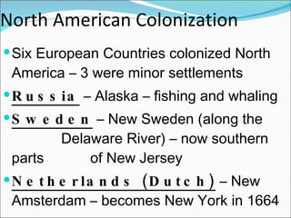 North American Colonization Six European Countries colonized North America – 3 were minor settlements  Russia  – Alaska – fishing and whaling Sweden  – New Sweden (along the  Delaware River) – now southern parts  of New Jersey Netherlands (Dutch)  – New Amsterdam – becomes New York in 1664 