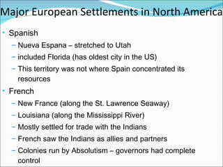 Major European Settlements in North America Spanish  Nueva Espana – stretched to Utah  included Florida (has oldest city in the US) This territory was not where Spain concentrated its resources French  New France (along the St. Lawrence Seaway) Louisiana (along the Mississippi River) Mostly settled for trade with the Indians French saw the Indians as allies and partners Colonies run by Absolutism – governors had complete control 