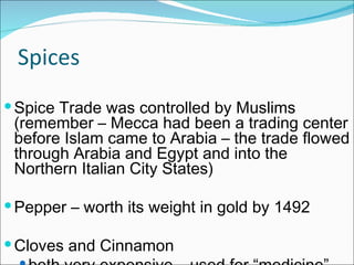 Spices Spice Trade was controlled by Muslims (remember – Mecca had been a trading center before Islam came to Arabia – the trade flowed through Arabia and Egypt and into the Northern Italian City States) Pepper – worth its weight in gold by 1492 Cloves and Cinnamon  both very expensive – used for “medicine” 