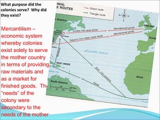 What purpose did the colonies serve?  Why did they exist? Mercantilism –   economic system whereby colonies exist solely to serve the mother country in terms of providing raw materials and as a market for finished goods.  The “needs” of the colony were secondary to the needs of the mother country.  