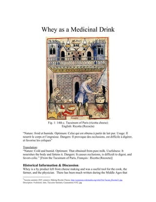 Whey as a Medicinal Drink




                                                                                                     1

                             Fig. 1: 14th c. Tacuinum of Paris (ricotta cheese)
                                         English: Ricotta (Recocta)

“Nature: froid et humide. Optimum: Celui qui est obtenu à partir de lait pur. Usage: Il
nourrit le corps et l’engraisse. Dangers: Il provoque des occlusions, est difficile à digérer,
et favorise les coliques”

Translation:
“Nature: Cold and humid. Optimum: That obtained from pure milk. Usefulness: It
nourishes the body and fattens it. Dangers: It causes occlusions, is difficult to digest, and
favors colic.” [From the Tacuinum of Paris, Français : Ricotta (Recocta)]

Historical Information & Discussion:
Whey is a by product left from cheese making and was a useful tool for the cook, the
farmer, and the physician. There has been much written during the Middle Ages that
1
 Tacuina sanitatis (XIV century), Making Ricotta Cheese, http://commons.wikimedia.org/wiki/File:Tacuin_Ricotta31.jpg
Description 8-alimenti, latte, Taccuino Sanitatis, Casanatense 4182..jpg
 