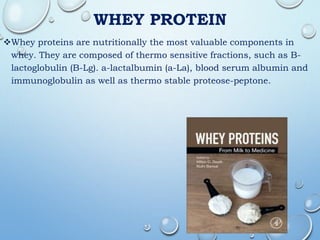 WHEY PROTEIN
Whey proteins are nutritionally the most valuable components in
whey. They are composed of thermo sensitive fractions, such as B-
lactoglobulin (B-Lg). a-lactalbumin (a-La), blood serum albumin and
immunoglobulin as well as thermo stable proteose-peptone.
 