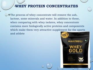 WHEY PROTEIN CONCENTRATES
The process of whey concentrate will remove the ash,
lactose, some minerals and water. In addition to these,
when comparing with whey isolates, whey concentrate
contains more biologically active proteins and components
which make them very attractive supplement for the sports
and athlete
 