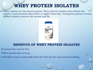 WHEY PROTEIN ISOLATES
 Whey isolates are the purest protein. Whey protein isolates may contain the
protein concentrations about 90% or higher than that. During the process of whey
protein isolates removes the lactose and fat.
BENEFITS OF WHEY PROTEIN ISLOATES
 Lactose free and fat free.
 More protein per serving.
 Excellent amino acid profile Ideal for both fat loss and muscle building.
 