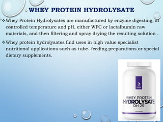WHEY PROTEIN HYDROLYSATE
Whey Protein Hydrolysates are manufactured by enzyme digesting, at
controlled temperature and pH, either WPC or lactalbumin raw
materials, and then filtering and spray drying the resulting solution .
Whey protein hydrolysates find uses in high value specialist
nutritional applications such as tube- feeding preparations or special
dietary supplements.
 