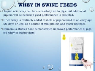 WHEY IN SWINE FEEDS
 Liquid acid whey can be successfully fed to pigs, but additional
protein will be needed if good performance is expected.
Dried whey is routinely added to diets of pigs weaned at an early age
(21 days or less) as a source of milk protein and sugar (lactose).
Numerous studies have demonstrated improved performance of pigs
fed whey in starter diets.
 