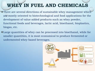 WHEY IN FUEL AND CHEMICALS
There are several directions of sustainable whey management which
are mostly oriented to biotechnological and food applications for the
development of value-added products such as whey powder,
functional foods and beverages, lactic acid, bioethanol, bioplastics,
biogas, etc.
Large quantities of whey can be processed into bioethanol, while for
smaller quantities, it is most economical to produce fermented or
unfermented whey-based beverages.
 