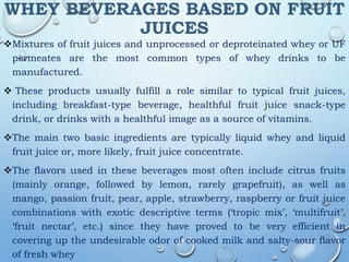 WHEY BEVERAGES BASED ON FRUIT
JUICES
Mixtures of fruit juices and unprocessed or deproteinated whey or UF
permeates are the most common types of whey drinks to be
manufactured.
 These products usually fulfill a role similar to typical fruit juices,
including breakfast-type beverage, healthful fruit juice snack-type
drink, or drinks with a healthful image as a source of vitamins.
The main two basic ingredients are typically liquid whey and liquid
fruit juice or, more likely, fruit juice concentrate.
The flavors used in these beverages most often include citrus fruits
(mainly orange, followed by lemon, rarely grapefruit), as well as
mango, passion fruit, pear, apple, strawberry, raspberry or fruit juice
combinations with exotic descriptive terms (‘tropic mix’, ‘multifruit’,
‘fruit nectar’, etc.) since they have proved to be very efficient in
covering up the undesirable odor of cooked milk and salty-sour flavor
of fresh whey
 