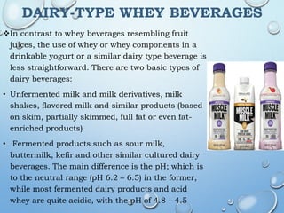DAIRY-TYPE WHEY BEVERAGES
In contrast to whey beverages resembling fruit
juices, the use of whey or whey components in a
drinkable yogurt or a similar dairy type beverage is
less straightforward. There are two basic types of
dairy beverages:
• Unfermented milk and milk derivatives, milk
shakes, flavored milk and similar products (based
on skim, partially skimmed, full fat or even fat-
enriched products)
• Fermented products such as sour milk,
buttermilk, kefir and other similar cultured dairy
beverages. The main difference is the pH; which is
to the neutral range (pH 6.2 – 6.5) in the former,
while most fermented dairy products and acid
whey are quite acidic, with the pH of 4.8 – 4.5
 