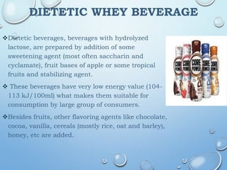 DIETETIC WHEY BEVERAGE
Dietetic beverages, beverages with hydrolyzed
lactose, are prepared by addition of some
sweetening agent (most often saccharin and
cyclamate), fruit bases of apple or some tropical
fruits and stabilizing agent.
 These beverages have very low energy value (104-
113 kJ/100ml) what makes them suitable for
consumption by large group of consumers.
Besides fruits, other flavoring agents like chocolate,
cocoa, vanilla, cereals (mostly rice, oat and barley),
honey, etc are added.
 