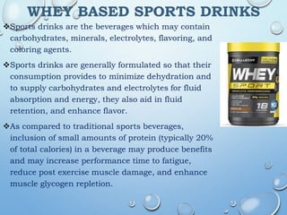WHEY BASED SPORTS DRINKS
Sports drinks are the beverages which may contain
carbohydrates, minerals, electrolytes, flavoring, and
coloring agents.
Sports drinks are generally formulated so that their
consumption provides to minimize dehydration and
to supply carbohydrates and electrolytes for fluid
absorption and energy, they also aid in fluid
retention, and enhance flavor.
As compared to traditional sports beverages,
inclusion of small amounts of protein (typically 20%
of total calories) in a beverage may produce benefits
and may increase performance time to fatigue,
reduce post exercise muscle damage, and enhance
muscle glycogen repletion.
 