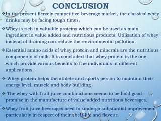 CONCLUSION
In the present fiercely competitive beverage market, the classical whey
drinks may be facing tough times.
Whey is rich in valuable proteins which can be used as main
ingredient in value added and nutritious products. Utilization of whey
instead of draining can reduce the environmental pollution.
Essential amino acids of whey protein and minerals are the nutritious
components of milk. It is concluded that whey protein is the one
which provide various benefits to the individuals in different
applications.
 Whey protein helps the athlete and sports person to maintain their
energy level, muscle and body building.
 The whey with fruit juice combinations seems to be hold good
promise in the manufacture of value added nutritious beverages.
Whey fruit juice beverages need to undergo substantial improvement
particularly in respect of their shelf-life and flavour.
 