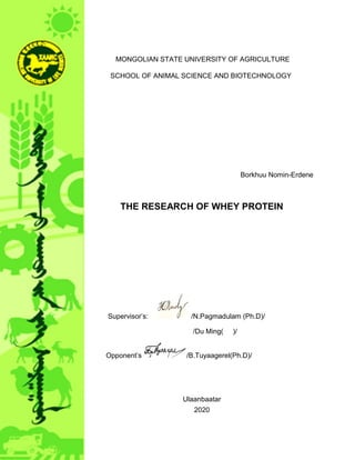 MONGOLIAN STATE UNIVERSITY OF AGRICULTURE
SCHOOL OF ANIMAL SCIENCE AND BIOTECHNOLOGY
Borkhuu Nomin-Erdene
THE RESEARCH OF WHEY PROTEIN
Supervisor’s: /N.Pagmadulam (Ph.D)/
/Du Ming( )/
Opponent’s /B.Tuyaagerel(Ph.D)/
Ulaanbaatar
2020
 