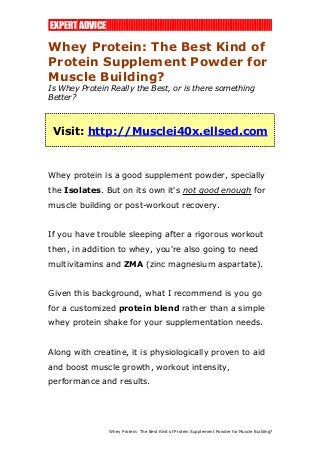 EXPERT ADVICE 
Whey Protein: The Best Kind of 
Protein Supplement Powder for 
Muscle Building? 
Is Whey Protein Really the Best, or is there something 
Better? 
Visit: http://Musclei40x.ellsed.com 
Whey protein is a good supplement powder, specially 
the Isolates. But on its own it's not good enough for 
muscle building or post-workout recovery. 
If you have trouble sleeping after a rigorous workout 
then, in addition to whey, you're also going to need 
multivitamins and ZMA (zinc magnesium aspartate). 
Given this background, what I recommend is you go 
for a customized protein blend rather than a simple 
whey protein shake for your supplementation needs. 
Along with creatine, it is physiologically proven to aid 
and boost muscle growth, workout intensity, 
performance and results. 
Whey Protein: The Best Kind of Protein Supplement Powder for Muscle Building? 
 