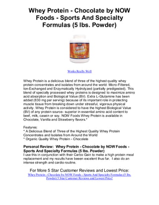 Whey Protein - Chocolate by NOW
    Foods - Sports And Specialty
      Formulas (5 lbs. Powder)




                                Works Really Well


Whey Protein is a delicious blend of three of the highest quality whey
protein concentrates and isolates from around the world: Micro-Filtered,
Ion-Exchanged and Enzymatically Hydrolyzed (partially predigested). This
blend of specially processed whey proteins is designed to maximize amino
acid absorption and Biological Value (BV). Extra L-Glutamine has been
added (830 mg per serving) because of its important role in protecting
muscle tissue from breaking down under stressful, vigorous physical
activity. Whey Protein is considered to have the highest Biological Value
(BV) of any protein source- superior in essential amino acid content to
beef, milk, casein or soy. NOW Foods Whey Protein is available in
Chocolate, Vanilla and Strawberry flavors.*

Features:
* A Delicious Blend of Three of the Highest Quality Whey Protein
Concentrates and Isolates from Around the World
* Organic Quality Whey Protein - Chocolate

Personal Review: Whey Protein - Chocolate by NOW Foods -
Sports And Specialty Formulas (5 lbs. Powder)
I use this in conjunction with their Carbo Gain to make a high protein meal
replacement and my rezults have beeen excelent thus far. I also do an
intense strength and cardio routine.

    For More 5 Star Customer Reviews and Lowest Price:
   Whey Protein - Chocolate by NOW Foods - Sports And Specialty Formulas (5 lbs.
                 Powder) 5 Star Customer Reviews and Lowest Price!
 