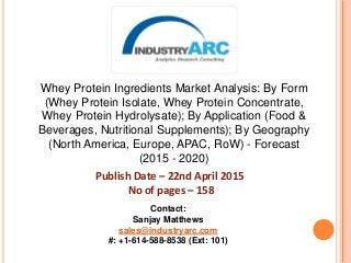 Whey Protein Ingredients Market Analysis: By Form
(Whey Protein Isolate, Whey Protein Concentrate,
Whey Protein Hydrolysate); By Application (Food &
Beverages, Nutritional Supplements); By Geography
(North America, Europe, APAC, RoW) - Forecast
(2015 - 2020)
Publish Date – 22nd April 2015
No of pages – 158
Contact:
Sanjay Matthews
sales@industryarc.com
#: +1-614-588-8538 (Ext: 101)
 