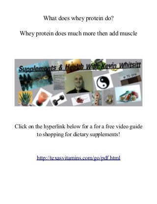 What does whey protein do?
Whey protein does much more then add muscle

Click on the hyperlink below for a for a free video guide
to shopping for dietary supplements!

http://texasvitamins.com/go/pdf.html

 