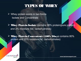 TYPES OF WHEY
 Whey protein exists in two forms
Isolate and Concentrate
 Whey Protein Isolate contains 98% protein(pure protein)
and 2% moisture (fat, carbohydrates)
 Whey Protein Concentrate (100% Whey) contains 80%
protein and 20% moisture(fat, carbohydrates)
 