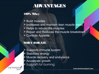 ADVANTAGES
100% Whey
 Build muscles
 Increases and maintain lean muscle mass
 Helps to rebuild the muscles
 Repair and Reduces the muscle breakdown.
 Controls Appetite
WHEY ISOLATE
 Supports immune system
 Stabilizes energy
 Muscle recovery and endurance
 Accelerate growth
 Support fat burning
 