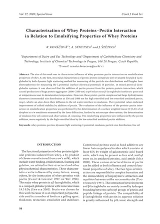 S	
Vol. 27, 2009, Special Issue	 Czech J. Food Sci.
Characterisation of Whey Proteins–Pectin Interaction
in Relation to Emulsifying Properties of Whey Proteins
R. Kováčová1
*, A. Synytsya2
and J. Štětina1
1
Department of Dairy and Fat Technology and 2
Department of Carbohydrate Chemistry and
Technology, Institute of Chemical Technology in Prague, 166 28 Prague, Czech Republic
*E-mail: renata.kovacova@vscht.cz
Abstract: The aim of this work was to characterise influence of whey proteins–pectin interaction on emulsification
properties of whey. As the first, structural characteristics of pectin-protein complexes were evaluated for pure β-lacto-
globulin by both dynamic light scattering method for measuring of the particle size distributions and Doppler laser
electrophoresis for measuring the ζ-potential (surface electrical potential) of particles. In mixed pectin-β-lacto-
globulin systems, it was observed that the addition of pectin prevent from the protein-protein interaction, which
caused production of huge protein aggregates (2000–2500 nm) at pH values near β-lactoglobulin isoelectric point and
at temperatures near its denaturation temperature. However, these protei–­pectin complexes had large hydrodynamic
diameters (monomodal size distribution at 350 and 1000 nm for high esterified and low esterified amidated pectin,
resp.), which can slow down their diffusion to the oil-water interface in emulsions. The ζ-potential values indicated
improvement of colloid stability by addition of pectin. The evaluation of the influence of the protein–pectin inter-
action on emulsification properties was performed by the determination of a surface weighted mean (D [3,2]) of oil
droplets in o/w emulsions measured by the laser diffraction, further by microscope observations, the determination
of emulsion free oil content and observations of creaming. The emulsifying properties were influenced by the pectin
addition, more negatively by the high esterified than by the low esterified amidated pectin addition.
Keywords: whey proteins; pectins; dynamic light scattering; ζ-potential; emulsion; particle size distribution; free oil
Introduction
The functional properties of whey proteins (glob-
ular proteins isolated from whey, a by-product
of cheese manufactured from cow’s milk), which
include water binding, emulsification, foaming and
gelation, are related to their structural and other
physicochemical characteristics. These character-
istics can be influenced by many factors, among
others, by the interaction of whey proteins with
pectin (Cayot  Lorient 1997; de Wit 1998).
The major whey protein is a β-lactoglobulin, which
is a compact globular protein with molecular mass
18.3 kDa (Sawyer 2003). Pectin was chosen for
this work because it is an important polysaccha-
ride used in a number of foods as a gelling agent,
thickener, texturiser, emulsifier and stabiliser.
Commercial pectins used as food additives are
linear hetero-polysaccharides which contain at
least 65% by weight of galacturonic acid-based
units, which may be present as free acid, methyl
ester or, in amidated pectins, acid amide (May
2000). These various structural forms of pectin
can be added to both influence and control func-
tional properties of whey. The two types of inter-
action are responsible for complex formation and
the immiscibility of biopolymers: attraction and
repulsion between unlike macromolecules (Tol-
stoguzov 1997). The interaction between pectin
and β-lactoglobulin are mainly caused by hydrogen
bounding between carboxyl groups of pectin and
peptide linkage of protein. The compatibility of
β-lactoglobulin with pectin in aqueous solution
is greatly influenced by pH, ionic strength and
 