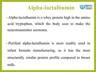 Alpha-lactalbumin
Alpha-lactalbumin is a whey protein high in the amino
acid tryptophan, which the body uses to make the
neurotransmitter serotonin.
Purified alpha-lactalbumin is most readily used in
infant formula manufacturing, as it has the most
structurally similar protein profile compared to breast
milk.
 
