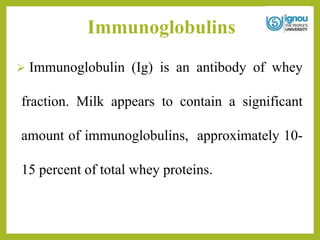Immunoglobulins
 Immunoglobulin (Ig) is an antibody of whey
fraction. Milk appears to contain a significant
amount of immunoglobulins, approximately 10-
15 percent of total whey proteins.
 