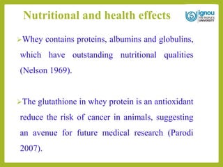 Nutritional and health effects
Whey contains proteins, albumins and globulins,
which have outstanding nutritional qualities
(Nelson 1969).
The glutathione in whey protein is an antioxidant
reduce the risk of cancer in animals, suggesting
an avenue for future medical research (Parodi
2007).
 