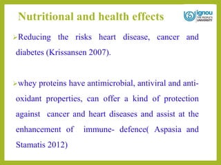 Nutritional and health effects
Reducing the risks heart disease, cancer and
diabetes (Krissansen 2007).
whey proteins have antimicrobial, antiviral and anti-
oxidant properties, can offer a kind of protection
against cancer and heart diseases and assist at the
enhancement of immune- defence( Aspasia and
Stamatis 2012)
 