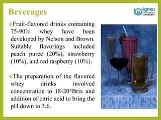 Beverages
Fruit-flavored drinks containing
75-90% whey have been
developed by Nelson and Brown.
Suitable flavorings included
peach puree (20%), strawberry
(10%), and red raspberry (10%).
The preparation of the flavored
whey drinks involved
concentration to 18-20°Brix and
addition of citric acid to bring the
pH down to 3.6.
 