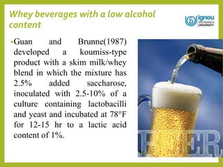 Whey beverages with a low alcohol
content
•Guan and Brunne(1987)
developed a koumiss-type
product with a skim milk/whey
blend in which the mixture has
2.5% added saccharose,
inoculated with 2.5-10% of a
culture containing lactobacilli
and yeast and incubated at 78°F
for 12-15 hr to a lactic acid
content of 1%.
 