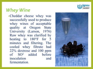 Whey Wine
•Cheddar cheese whey was
successfully used to produce
whey wines of acceptable
quality at Oregon State
University (Larson, 1976)
Raw whey was clarified by
heating to 180°F for 5
minutes and filtering. The
cooled whey filtrate had
22% dextrose and 100 ppm
of SO2 added before
inoculation and
fermentation.
 