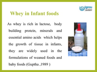 Whey in Infant foods
As whey is rich in lactose, body
building protein, minerals and
essential amino acids which helps
the growth of tissue in infants,
they are widely used in the
formulations of weaned foods and
baby foods (Guptha ,1989 )
 