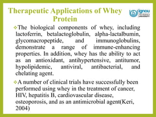Therapeutic Applications of Whey
Protein
The biological components of whey, including
lactoferrin, betalactoglobulin, alpha-lactalbumin,
glycomacropeptide, and immunoglobulins,
demonstrate a range of immune-enhancing
properties. In addition, whey has the ability to act
as an antioxidant, antihypertensive, antitumor,
hypolipidemic, antiviral, antibacterial, and
chelating agent.
A number of clinical trials have successfully been
performed using whey in the treatment of cancer,
HIV, hepatitis B, cardiovascular disease,
osteoporosis, and as an antimicrobial agent(Keri,
2004)
 