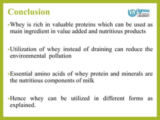 Conclusion
•Whey is rich in valuable proteins which can be used as
main ingredient in value added and nutritious products
•Utilization of whey instead of draining can reduce the
environmental pollution
•Essential amino acids of whey protein and minerals are
the nutritious components of milk
•Hence whey can be utilized in different forms as
explained.
 