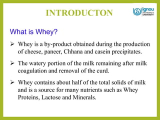INTRODUCTON
What is Whey?
 Whey is a by-product obtained during the production
of cheese, paneer, Chhana and casein precipitates.
 The watery portion of the milk remaining after milk
coagulation and removal of the curd.
 Whey contains about half of the total solids of milk
and is a source for many nutrients such as Whey
Proteins, Lactose and Minerals.
 