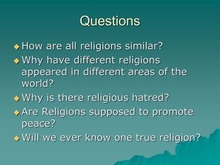 Questions How are all religions similar? Why have different religions appeared in different areas of the world? Why is there religious hatred? Are Religions supposed to promote peace? Will we ever know one true religion?  