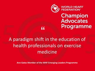 A paradigm shift in the education of
health professionals on exercise
medicine
Ann Gates Member of the WHF Emerging Leaders Programme
“
 