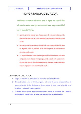 CIS VIRTUAL EXAMEN FINAL - CUIDADOS DEL AGUA
3
IMPORTANCIA DEL AGUA
Podemos comenzar diciendo que el agua es uno de los
elementos naturales que se encuentra en mayor cantidad
en el planeta Tierra.
★ Además, podemos agregar que el agua es uno de esos elementos que más
directamente tienen que ver con la posibilidad del desarrollo de distintas formas
de vida.
★ Delmismo modo que sucede con el oxígeno, el agua es esencial para que tanto
los vegetales como los animales, el ser humano y todas las formas de vida
conocidas puedan existir.
★ Es importantetenerencuenta que los organismos de todos los seres vivos están
compuestosenunaaltaproporciónporagua,siendoque esta es la que compone
los músculos, órganos ylos diferentes tejidos. Así, el agua se vuelve un elemento
de suma importancia para la existencia de la vida.
ESTADOS DEL AGUA
1. El agua se encuentra en la naturaleza en tres formas o estados diferentes:
2. En estado sólido, como en el hielo, el granizo o la nieve. Si quieres comprobarlo llena de
agua una bandeja de las destinadas a formar cubitos de hielo, mete la bandeja en el
congelador y sácala a la mañana siguiente.
3. En estado líquido, como el agua que consumimos y el agua de los mares, ríos y lagos.En
estado gaseoso, cuando forma las nubes o el vapor que sale del agua hirviendo.
 