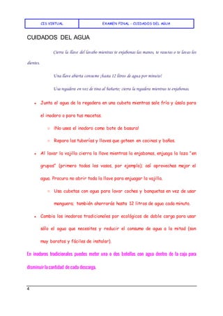 CIS VIRTUAL EXAMEN FINAL - CUIDADOS DEL AGUA
4
CUIDADOS DEL AGUA
Cierra la llave del lavabo mientras te enjabonas las manos, te rasuras o te lavas los
dientes.
Una llave abierta consume ¡hasta 12 litros de agua por minuto!
Usa regadera en vez de tina al bañarte; cierra la regadera mientras te enjabonas.
● Junta el agua de la regadera en una cubeta mientras sale fría y úsala para
el inodoro o para tus macetas.
○ ¡No uses el inodoro como bote de basura!
○ Repara las tuberías y llaves que goteen en cocinas y baños.
● Al lavar la vajilla cierra la llave mientras la enjabonas, enjuaga la loza "en
grupos" (primero todos los vasos, por ejemplo); así aprovechas mejor el
agua. Procura no abrir toda la llave para enjuagar la vajilla.
○ Usa cubetas con agua para lavar coches y banquetas en vez de usar
manguera; también ahorrarás hasta 12 litros de agua cada minuto.
● Cambia los inodoros tradicionales por ecológicos de doble carga para usar
sólo el agua que necesites y reducir el consumo de agua a la mitad (son
muy baratos y fáciles de instalar).
En inodoros tradicionales puedes meter una o dos botellas con agua dentro de la caja para
disminuir la cantidad de cada descarga.
 