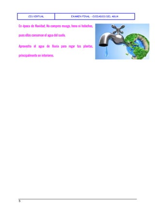 CIS VIRTUAL EXAMEN FINAL - CUIDADOS DEL AGUA
5
En época de Navidad, No compres musgo, heno ni helechos,
pues ellos conservan el agua del suelo.
Aprovecha el agua de lluvia para regar tus plantas,
principalmente en interiores.
 