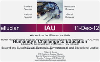 Student                                         Institutional
                     Success                                           Success

                     National                                          Global
                     Success                                          Success




ellucian                                    IAU
                                     The cloud is the message.
                                                                                11-Dec-12
                          Wisdom from the 1920s and the 1960s
Human history becomes more and more a race between education and catastrophe. … H. G. Wells
          Humanity’s slowest form of learning. …Tony Schwartz
             Education is the
                              Challenge to Education
Expand and Sustain Social, Economic, Environmental, and Educational Justice
                 The medium is the message. …Marshall McLuhan
                                             William H. Graves
                                   SVP, Academic Strategy, Ellucian
                                 Board of Governors, Antioch University
                                  Emeritus Professor, UNC-Chapel Hill
                                www.institutionalperformance.typepad.com
 