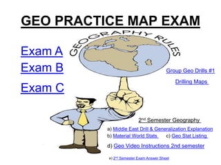 GEO PRACTICE MAP EXAM

Exam A
Exam B                                   Group Geo Drills #1

                                              Drilling Maps
Exam C

                          2nd Semester Geography
          a) Middle East Drill & Generalization Explanation
          b) Material World Stats    c) Geo Stat Listing

          d) Geo Video Instructions 2nd semester

          e) 2nd Semester Exam Answer Sheet
 