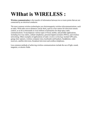 WHhat is WIRELESS :
Wireless communication is the transfer of information between two or more points that are not
connected by an electrical conductor.

The most common wireless technologies use electromagnetic wireless telecommunications, such
as radio. With radio waves distances can be short, such as a few metres for television remote
control, or as far as thousands or even millions of kilometres for deep-space radio
communications. It encompasses various types of fixed, mobile, and portable applications,
including two-way radios, cellular telephones, personal digital assistants (PDAs), and wireless
networking. Other examples of applications of radio wireless technology include GPS units,
garage door openers, wireless computer mice, keyboards and headsets, headphones, radio
receivers, satellite television, broadcast television and cordless telephones.

Less common methods of achieving wireless communications include the use of light, sound,
magnetic, or electric fields.
 
