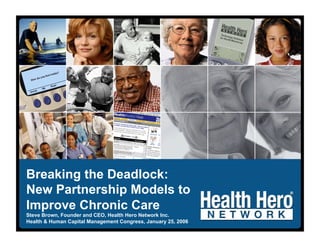 Breaking the Deadlock:
New Partnership Models to
Improve Chronic Care
Steve Brown, Founder and CEO, Health Hero Network Inc.
Health & Human Capital Management Congress, January 25, 2006
 