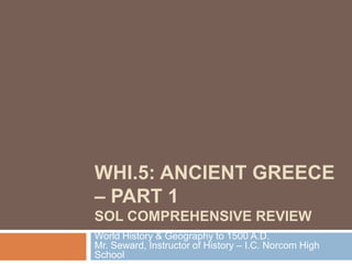 WHI.5: ANCIENT GREECE
– PART 1
SOL COMPREHENSIVE REVIEW
World History & Geography to 1500 A.D.
Mr. Seward, Instructor of History – I.C. Norcom High
School

 