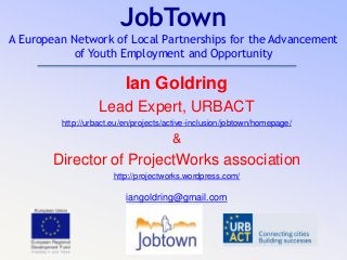 JobTown
A European Network of Local Partnerships for the Advancement
of Youth Employment and Opportunity
Ian Goldring
Lead Expert, URBACT
http://urbact.eu/en/projects/active-inclusion/jobtown/homepage/
&
Director of ProjectWorks association
http://projectworks.wordpress.com/
iangoldring@gmail.com
 