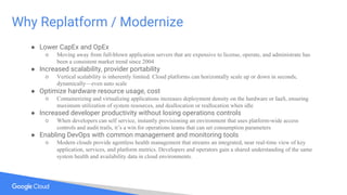 Why Replatform / Modernize
● Lower CapEx and OpEx
○ Moving away from full-blown application servers that are expensive to license, operate, and administrate has
been a consistent market trend since 2004
● Increased scalability, provider portability
○ Vertical scalability is inherently limited. Cloud platforms can horizontally scale up or down in seconds,
dynamically—even auto scale
● Optimize hardware resource usage, cost
○ Containerizing and virtualizing applications increases deployment density on the hardware or IaaS, ensuring
maximum utilization of system resources, and deallocation or reallocation when idle
● Increased developer productivity without losing operations controls
○ When developers can self service, instantly provisioning an environment that uses platform-wide access
controls and audit trails, it’s a win for operations teams that can set consumption parameters
● Enabling DevOps with common management and monitoring tools
○ Modern clouds provide agentless health management that streams an integrated, near real-time view of key
application, services, and platform metrics. Developers and operators gain a shared understanding of the same
system health and availability data in cloud environments.
 