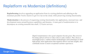 Replatform vs Modernize (definitions)
Replatforming involves upgrading an application from its existing platform and adhering to the
minimum possible Twelve factors to get it to run on the cloud, while preserving existing functionality.
Modernization is the process of organizing existing functionality into applications, microservices and
development teams around business capabilities and domains. A main goal of modernization is to
decompose an existing monolith into small, 12 Factor services.
Digital transformation is how good companies become great. They invest in
becoming software-driven to reduce time-to-value windows. They choose a
meaningful project, combine modern methodologies and technologies to build
high-quality smart applications that regularly deliver real-time insights, then
continually iterate to ensure exceptional customer experiences.
 