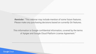 Reminder: “This webinar may include mention of some future features.
Please make any purchasing decisions based on currently GA features.
This information is Google confidential information, covered by the terms
of Apigee and Google Cloud Platform License Agreement.”
 
